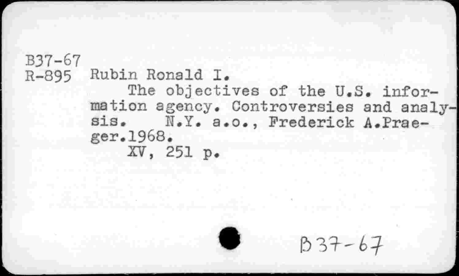 ﻿B37-67
R-895 Rubin Ronald I.
The objectives of the U.S. information agency. Controversies and analy sis. N.Y. a.o., Frederick A.Praeger. 1968.
XV, 251 p.